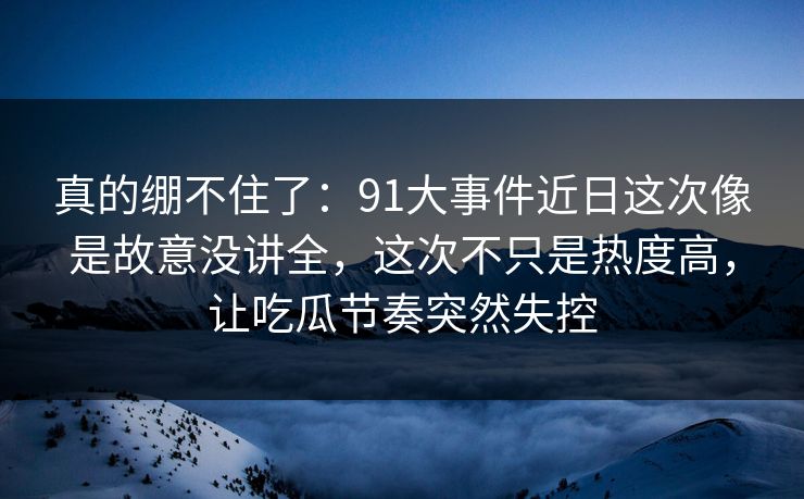真的绷不住了:91大事件近日这次像是故意没讲全,这次不只是热度高,让吃瓜节奏突然失控