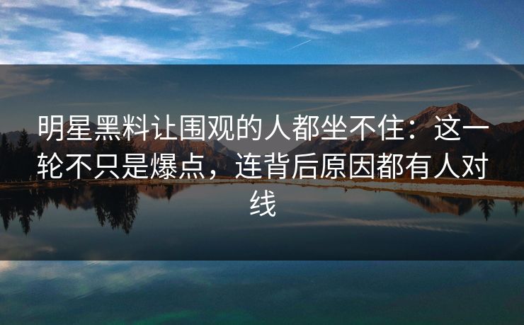 明星黑料让围观的人都坐不住：这一轮不只是爆点，连背后原因都有人对线